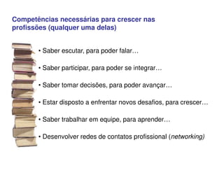 Competências necessárias para crescer nas
profissões (qualquer uma delas)
• Saber escutar, para poder falar…
• Saber participar, para poder se integrar…
• Saber tomar decisões, para poder avançar…
• Estar disposto a enfrentar novos desafios, para crescer…
• Saber trabalhar em equipe, para aprender…
• Desenvolver redes de contatos profissional (networking)
 