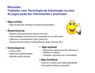 Resumão:
Trabalhar com Tecnologia da Informação na área
de jogos pode ser interessante e promissor
 Seja curioso
– Seja movido pelo interesse constante da descoberta.
 Desenvolva-se
– Busque continuamente por desenvolvimento;
– Seja autodidata, transforme sua curiosidade em conhecimento;
– Saiba que o conhecimento é algo “perecível”;
– Possua conhecimentos multidisciplinares (artes, ciências, etc.);
 Comunique-se
– Escreva bem;
– Saiba fazer apresentações;
– Aprenda outros idiomas.
 Seja sociável
– Desenvolva relacionamentos, liderança e
trabalho em equipe;
– Respeite e aprenda com a diversidade;
 Seja Confiável
- Assuma e cumpra suas responsabilidades.
- Preze pela confiança e pela ética;
 