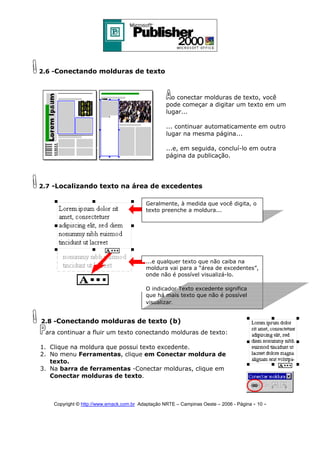 2.6 -Conectando molduras de texto

o conectar molduras de texto, você
pode começar a digitar um texto em um
lugar...
... continuar automaticamente em outro
lugar na mesma página...
...e, em seguida, concluí-lo em outra
página da publicação.

2.7 -Localizando texto na área de excedentes
Geralmente, à medida que você digita, o
texto preenche a moldura...

...e qualquer texto que não caiba na
moldura vai para a “área de excedentes”,
onde não é possível visualizá-lo.
O indicador Texto excedente significa
que há mais texto que não é possível
visualizar.

2.8 -Conectando molduras de texto (b)
ara continuar a fluir um texto conectando molduras de texto:
1. Clique na moldura que possui texto excedente.
2. No menu Ferramentas, clique em Conectar moldura de
texto.
3. Na barra de ferramentas -Conectar molduras, clique em
Conectar molduras de texto.

Copyright © http://www.emack.com.br Adaptação NRTE – Campinas Oeste – 2006 - Página - 10

-

 