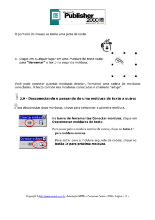 O ponteiro do mouse se torna uma jarra de texto.

4. Clique em qualquer lugar em uma moldura de texto vazia
para “derramar” o texto na segunda moldura.

Você pode conectar quantas molduras desejar, formando uma cadeia de molduras
conectadas. O texto contido nas molduras conectadas é chamado “artigo”.

2.9 - Desconectando e passando de uma moldura de texto a outra:
ara desconectar duas molduras, clique para selecionar a primeira moldura.

Na barra de ferramentas Conectar moldura, clique em
Desconectar molduras de texto.

Para passar para a moldura anterior da cadeia, clique no botão Ir
para moldura anterior.
Para saltar para a moldura seguinte da cadeia, clique no
botão Ir para próxima moldura.

Copyright © http://www.emack.com.br Adaptação NRTE – Campinas Oeste – 2006 - Página - 11

-

 