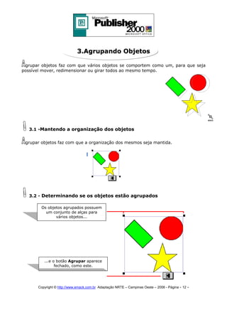 3.Agrupando Objetos
grupar objetos faz com que vários objetos se comportem como um, para que seja
possível mover, redimensionar ou girar todos ao mesmo tempo.

3.1 -Mantendo a organização dos objetos
grupar objetos faz com que a organização dos mesmos seja mantida.

3.2 - Determinando se os objetos estão agrupados
Os objetos agrupados possuem
um conjunto de alças para
vários objetos...

...e o botão Agrupar aparece
fechado, como este.

Copyright © http://www.emack.com.br Adaptação NRTE – Campinas Oeste – 2006 - Página - 12

-

 