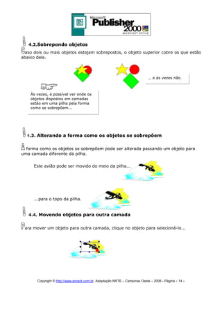 4.2.Sobrepondo objetos
aso dois ou mais objetos estejam sobrepostos, o objeto superior cobre os que estão
abaixo dele.

... e às vezes não.

Às vezes, é possível ver onde os
objetos dispostos em camadas
estão em uma pilha pela forma
como se sobrepõem...

4.3. Alterando a forma como os objetos se sobrepõem
forma como os objetos se sobrepõem pode ser alterada passando um objeto para
uma camada diferente da pilha.
Este avião pode ser movido do meio da pilha...

...para o topo da pilha.

4.4. Movendo objetos para outra camada
ara mover um objeto para outra camada, clique no objeto para selecioná-lo...

Copyright © http://www.emack.com.br Adaptação NRTE – Campinas Oeste – 2006 - Página - 14

-

 
