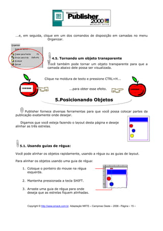 ...e, em seguida, clique em um dos comandos de disposição em camadas no menu
Organizar.

4.5. Tornando um objeto transparente
ocê também pode tornar um objeto transparente para que a
camada abaixo dele possa ser visualizada.
Clique na moldura de texto e pressione CTRL+H...
...para obter esse efeito.

5.Posicionando Objetos
Publisher fornece diversas ferramentas para que você possa colocar partes da
publicação exatamente onde desejar.
Digamos que você esteja fazendo o layout desta página e deseje
alinhar as três estrelas.

5.1. Usando guias de régua:
Você pode alinhar os objetos rapidamente, usando a régua ou as guias de layout.
Para alinhar os objetos usando uma guia de régua:
1. Coloque o ponteiro do mouse na régua
esquerda.
2. Mantenha pressionada a tecla SHIFT.
3. Arraste uma guia de régua para onde
deseja que as estrelas fiquem alinhadas.

Copyright © http://www.emack.com.br Adaptação NRTE – Campinas Oeste – 2006 - Página - 15

-

 