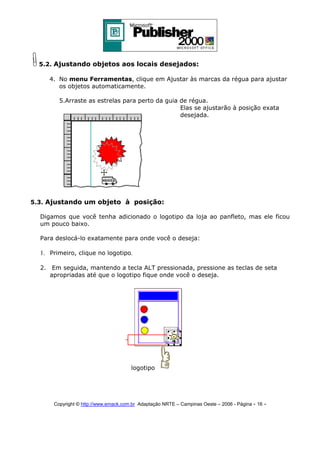 5.2. Ajustando objetos aos locais desejados:
4. No menu Ferramentas, clique em Ajustar às marcas da régua para ajustar
os objetos automaticamente.
5.Arraste as estrelas para perto da guia de régua.
Elas se ajustarão à posição exata
desejada.

5.3. Ajustando um objeto à posição:
Digamos que você tenha adicionado o logotipo da loja ao panfleto, mas ele ficou
um pouco baixo.
Para deslocá-lo exatamente para onde você o deseja:

1. Primeiro, clique no logotipo.
2. Em seguida, mantendo a tecla ALT pressionada, pressione as teclas de seta
apropriadas até que o logotipo fique onde você o deseja.

logotipo

Copyright © http://www.emack.com.br Adaptação NRTE – Campinas Oeste – 2006 - Página - 16

-

 