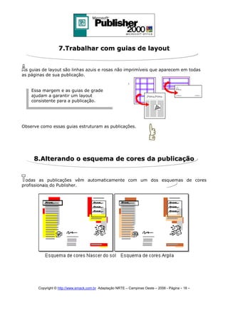 7.Trabalhar com guias de layout
s guias de layout são linhas azuis e rosas não imprimíveis que aparecem em todas
as páginas de sua publicação.
Essa margem e as guias de grade
ajudam a garantir um layout
consistente para a publicação.

Observe como essas guias estruturam as publicações.

8.Alterando o esquema de cores da publicação
odas as publicações vêm automaticamente com um dos esquemas de cores
profissionais do Publisher.

Copyright © http://www.emack.com.br Adaptação NRTE – Campinas Oeste – 2006 - Página - 18

-

 