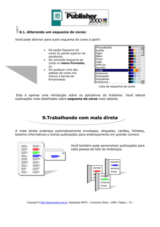 8.1. Alterando um esquema de cores:
Você pode alternar para outro esquema de cores a partir:
•
•
•

Da opção Esquema de
cores no painel superior do
assistente,
Do comando Esquema de
cores no menu Formatar,
ou
De qualquer uma das
paletas de cores nos
menus e barras de
ferramentas
Lista de esquema de cores

Esta é apenas uma introdução sobre os aplicativos do Publisher. Você obterá
explicações mais detalhadas sobre esquema de cores mais adiante.

9.Trabalhando com mala direta
A mala direta endereça automaticamente envelopes, etiquetas, cartões, folhetos,
boletins informativos e outras publicações para endereçamento em grande número.

Você também pode personalizar publicações para
cada pessoa da lista de endereços.

Copyright © http://www.emack.com.br Adaptação NRTE – Campinas Oeste – 2006 - Página - 19

-

 