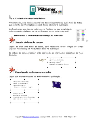 9.1. Criando uma fonte de dados:
Primeiramente, será necessária uma lista de endereçamento ou outra fonte de dados
que contenha as informações que você deseja adicionar à publicação.
Você pode criar uma lista de endereços no Publisher ou usar uma lista de
endereçamento criada em um banco de dados ou em outro programa.
Mala-Direta > Criar Lista de Endereço do Publisher

Usando códigos de campo
Depois de criar uma fonte de dados, será necessário inserir códigos de campo
(espaços reservados) em molduras de texto na publicação.
Os códigos de campo mostram onde aparecerão as informações específicas da fonte
de dados.

Visualizando endereços mesclados
Depois que a fonte de dados for mesclada com a publicação...

Copyright © http://www.emack.com.br Adaptação NRTE – Campinas Oeste – 2006 - Página - 20

-

 