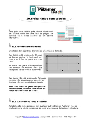 10.Trabalhando com tabelas

ocê pode usar tabelas para colocar informações
em colunas como em uma lista de preços, um
currículo ou o índice analítico de um boletim
informativo.

10.1.Reconhecendo tabelas:
Uma tabela tem aparência diferente de uma moldura de texto.
Esta tabela está selecionada. Observe
as barras vertical e horizontal em
cinza e as linhas de grade em cinza
claro.
As linhas de grade não-imprimíveis
são exibidas na moldura para que
você possa ver as linhas e as colunas.

Esta tabela não está selecionada. As barras
em cinza não são exibidas, mas as linhas
de grade não-imprimíveis ficam visíveis.
Para criar linhas de grade que possam
ser impressas, adicione uma borda ao
redor de cada célula da tabela.

10.2. Adicionando texto a tabelas:
As tabelas são muito parecidas com qualquer outro objeto do Publisher, mas as
células em uma tabela comportam-se como uma moldura de texto em miniatura.

Copyright © http://www.emack.com.br Adaptação NRTE – Campinas Oeste – 2006 - Página - 22

-

 