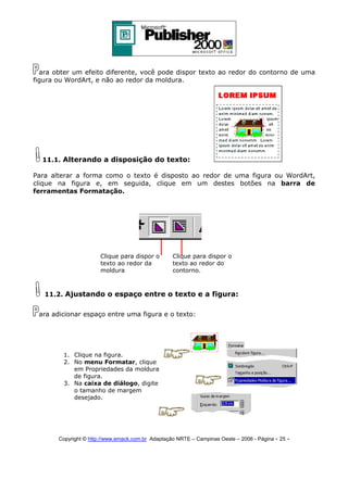 ara obter um efeito diferente, você pode dispor texto ao redor do contorno de uma
figura ou WordArt, e não ao redor da moldura.

11.1. Alterando a disposição do texto:
Para alterar a forma como o texto é disposto ao redor de uma figura ou WordArt,
clique na figura e, em seguida, clique em um destes botões na barra de
ferramentas Formatação.

Clique para dispor o
texto ao redor da
moldura

Clique para dispor o
texto ao redor do
contorno.

11.2. Ajustando o espaço entre o texto e a figura:
ara adicionar espaço entre uma figura e o texto:

1. Clique na figura.
2. No menu Formatar, clique
em Propriedades da moldura
de figura.
3. Na caixa de diálogo, digite
o tamanho de margem
desejado.

Copyright © http://www.emack.com.br Adaptação NRTE – Campinas Oeste – 2006 - Página - 25

-

 