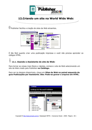 12.Criando um site na World Wide Web:

Publisher facilita a criação de sites da Web atraentes.

É tão fácil quanto criar uma publicação impressa e você não precisa aprender os
códigos HTML.

12.1. Usando o Assistente de site da Web:
Para tornar as coisas mais fáceis e rápidas, comece o site da Web selecionando um
site da Web criado pelo Publisher no Catálogo.
Para ver os designs disponíveis, clique em Sites da Web no painel esquerdo da
guia Publicações por Assistente. Obs: Pode-se gravar o arquivo em HTML.

Copyright © http://www.emack.com.br Adaptação NRTE – Campinas Oeste – 2006 - Página - 26

-

 