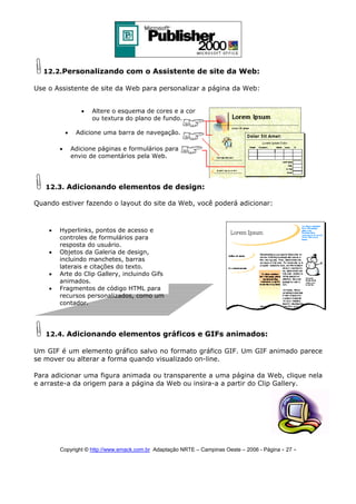 12.2.Personalizando com o Assistente de site da Web:
Use o Assistente de site da Web para personalizar a página da Web:
•
•
•

Altere o esquema de cores e a cor
ou textura do plano de fundo.

Adicione uma barra de navegação.
Adicione páginas e formulários para
envio de comentários pela Web.

12.3. Adicionando elementos de design:
Quando estiver fazendo o layout do site da Web, você poderá adicionar:

•
•
•
•

Hyperlinks, pontos de acesso e
controles de formulários para
resposta do usuário.
Objetos da Galeria de design,
incluindo manchetes, barras
laterais e citações do texto.
Arte do Clip Gallery, incluindo Gifs
animados.
Fragmentos de código HTML para
recursos personalizados, como um
contador.

12.4. Adicionando elementos gráficos e GIFs animados:
Um GIF é um elemento gráfico salvo no formato gráfico GIF. Um GIF animado parece
se mover ou alterar a forma quando visualizado on-line.
Para adicionar uma figura animada ou transparente a uma página da Web, clique nela
e arraste-a da origem para a página da Web ou insira-a a partir do Clip Gallery.

Copyright © http://www.emack.com.br Adaptação NRTE – Campinas Oeste – 2006 - Página - 27

-

 