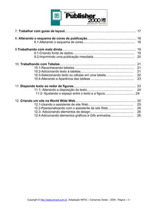7. Trabalhar com guias de layout................................................................................ 17
8. Alterando o esquema de cores de publicação....................................................... 18
8.1-Alterando o esquema de cores.......................................................... 18
9.Trabalhando com mala direta................................................................................... 19
9.1-Criando fonte de dados..................................................................... 19
9.2-Imprimindo uma publicação mesclada.............................................. 20
10. Trabalhando com Tabelas.....................................................................................
10.1-Reconhecendo tabelas...................................................................
10.2-Adicionando texto à tabelas...........................................................
10.3-Selecionando texto ou células em uma tabela...............................
10.4-Alterando a Aparência das tableas ................................................

21
21
21
22
23

11. Dispondo texto ao redor de figuras...................................................................... 23
11.1- Alterando a disposição do texto.................................................... 24
11.2- Ajustando o espaço entre o texto e a figura...................................24
12. Criando um site na World Wide Web....................................................................
12.1-Usando o assistente de site Web...................................................
12.2-Ppersonalizando com o assistente de site Web.............................
12.3- Adicionando elementos de design.................................................
12.4-Adicionando elementos gráficos e Gifs animados..........................

Copyright © http://www.emack.com.br Adaptação NRTE – Campinas Oeste – 2006 - Página - 3

-

25
25
26
26
26

 