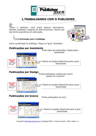 1.TRABALHANDO COM O PUBLISHER
om o Publisher, você criará boletins informativos,
folhetos, panfletos e páginas da Web exclusivas, mesmo que
não tenha experiência em editoração.

1.1-Iniciando com o Catálogo
Inicie a publicação no Catálogo. Clique na “guia” necessária.

Publicações por Assistente

“Exibe tipos de publicações criadas pelos
assistentes”.

Mostra as opções disponíveis para a guia
selecionada

Publicações por Design

“Exibe publicações criadas para serem
usadas em conjunto”.

Mostra as opções disponíveis para a guia
selecionada

Publicações em branco

“Exibe publicações do zero”.

Mostra as opções disponíveis para a guia
selecionada

Copyright © http://www.emack.com.br Adaptação NRTE – Campinas Oeste – 2006 - Página - 4

-

 