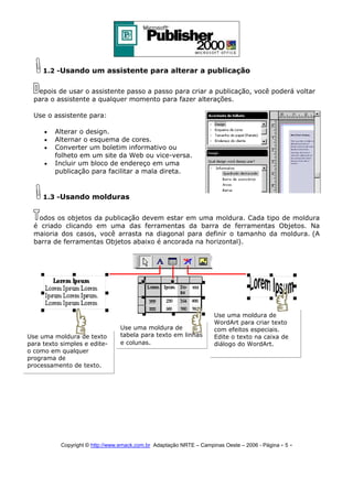 1.2 -Usando um assistente para alterar a publicação
epois de usar o assistente passo a passo para criar a publicação, você poderá voltar
para o assistente a qualquer momento para fazer alterações.
Use o assistente para:
•
•
•
•

Alterar o design.
Alternar o esquema de cores.
Converter um boletim informativo ou
folheto em um site da Web ou vice-versa.
Incluir um bloco de endereço em uma
publicação para facilitar a mala direta.

1.3 -Usando molduras
odos os objetos da publicação devem estar em uma moldura. Cada tipo de moldura
é criado clicando em uma das ferramentas da barra de ferramentas Objetos. Na
maioria dos casos, você arrasta na diagonal para definir o tamanho da moldura. (A
barra de ferramentas Objetos abaixo é ancorada na horizontal).

Use uma moldura de texto
para texto simples e editeo como em qualquer
programa de
processamento de texto.

Use uma moldura de
tabela para texto em linhas
e colunas.

Use uma moldura de
WordArt para criar texto
com efeitos especiais.
Edite o texto na caixa de
diálogo do WordArt.

Copyright © http://www.emack.com.br Adaptação NRTE – Campinas Oeste – 2006 - Página - 5

-

 