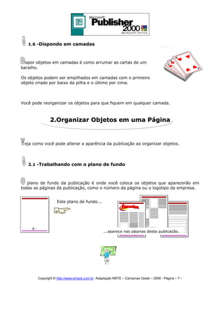 1.6 -Dispondo em camadas

ispor objetos em camadas é como arrumar as cartas de um
baralho.
Os objetos podem ser empilhados em camadas com o primeiro
objeto criado por baixo da pilha e o último por cima.

Você pode reorganizar os objetos para que fiquem em qualquer camada.

2.Organizar Objetos em uma Página

eja como você pode alterar a aparência da publicação ao organizar objetos.

2.1 -Trabalhando com o plano de fundo

plano de fundo da publicação é onde você coloca os objetos que aparecerão em
todas as páginas da publicação, como o número da página ou o logotipo da empresa.
Este plano de fundo...

...aparece nas páginas desta publicação.

Copyright © http://www.emack.com.br Adaptação NRTE – Campinas Oeste – 2006 - Página - 7

-

 