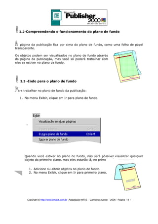 2.2-Compreendendo o funcionamento do plano de fundo

página da publicação fica por cima do plano de fundo, como uma folha de papel
transparente.
Os objetos podem ser visualizados no plano de fundo através
da página da publicação, mas você só poderá trabalhar com
eles se estiver no plano de fundo.

2.3 -Indo para o plano de fundo
ara trabalhar no plano de fundo da publicação:
1. No menu Exibir, clique em Ir para plano de fundo.

Quando você estiver no plano de fundo, não será possível visualizar qualquer
objeto do primeiro plano, mas eles estarão lá, no primeiro plano.
1. Adicione ou altere objetos no plano de fundo.
2. No menu Exibir, clique em Ir para primeiro plano.

Copyright © http://www.emack.com.br Adaptação NRTE – Campinas Oeste – 2006 - Página - 8

-

 