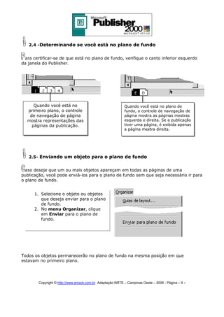 2.4 -Determinando se você está no plano de fundo
ara certificar-se de que está no plano de fundo, verifique o canto inferior esquerdo
da janela do Publisher.

Quando você está no
primeiro plano, o controle
de navegação de página
mostra representações das
páginas da publicação.

Quando você está no plano de
fundo, o controle de navegação de
página mostra as páginas mestras
esquerda e direita. Se a publicação
tiver uma página, é exibida apenas
a página mestra direita.

2.5- Enviando um objeto para o plano de fundo
aso deseje que um ou mais objetos apareçam em todas as páginas de uma
publicação, você pode enviá-los para o plano de fundo sem que seja necessário ir para
o plano de fundo.
1. Selecione o objeto ou objetos
que deseja enviar para o plano
de fundo.
2. No menu Organizar, clique
em Enviar para o plano de
fundo.

Todos os objetos permanecerão no plano de fundo na mesma posição em que
estavam no primeiro plano.

Copyright © http://www.emack.com.br Adaptação NRTE – Campinas Oeste – 2006 - Página - 9

-

 