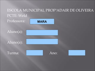 ESCOLA MUNICIPAL PROFªADAIR DE OLIVEIRA PCTE: Weld  Professora:  Aluno(a): Aluno(a): Turma:  Ano:  MARA 