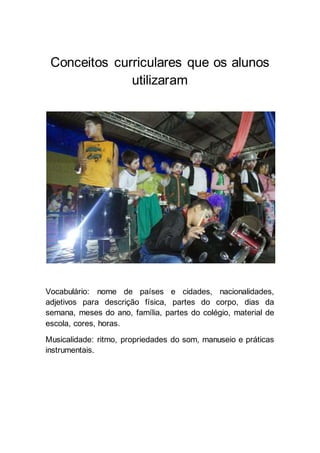 Conceitos curriculares que os alunos 
utilizaram 
Vocabulário: nome de países e cidades, nacionalidades, 
adjetivos para descrição física, partes do corpo, dias da 
semana, meses do ano, família, partes do colégio, material de 
escola, cores, horas. 
Musicalidade: ritmo, propriedades do som, manuseio e práticas 
instrumentais. 
 