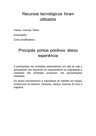 Recursos tecnológicos foram 
utilizados 
Vídeos, músicas, filmes. 
Computador. 
Caixa amplificadora. 
Principais pontos positivos dessa 
experiência 
A participação nas atividades desenvolvidas em sala de aula e 
extraclasses dos educando foi surpreendente na organização e 
realização das atividades propostas, nas apresentações 
realizadas. 
Os alunos reconheceram a importância do trabalho em equipe; 
conheceram as histórias, costumes, danças, músicas do circo e 
trajetória. 
 