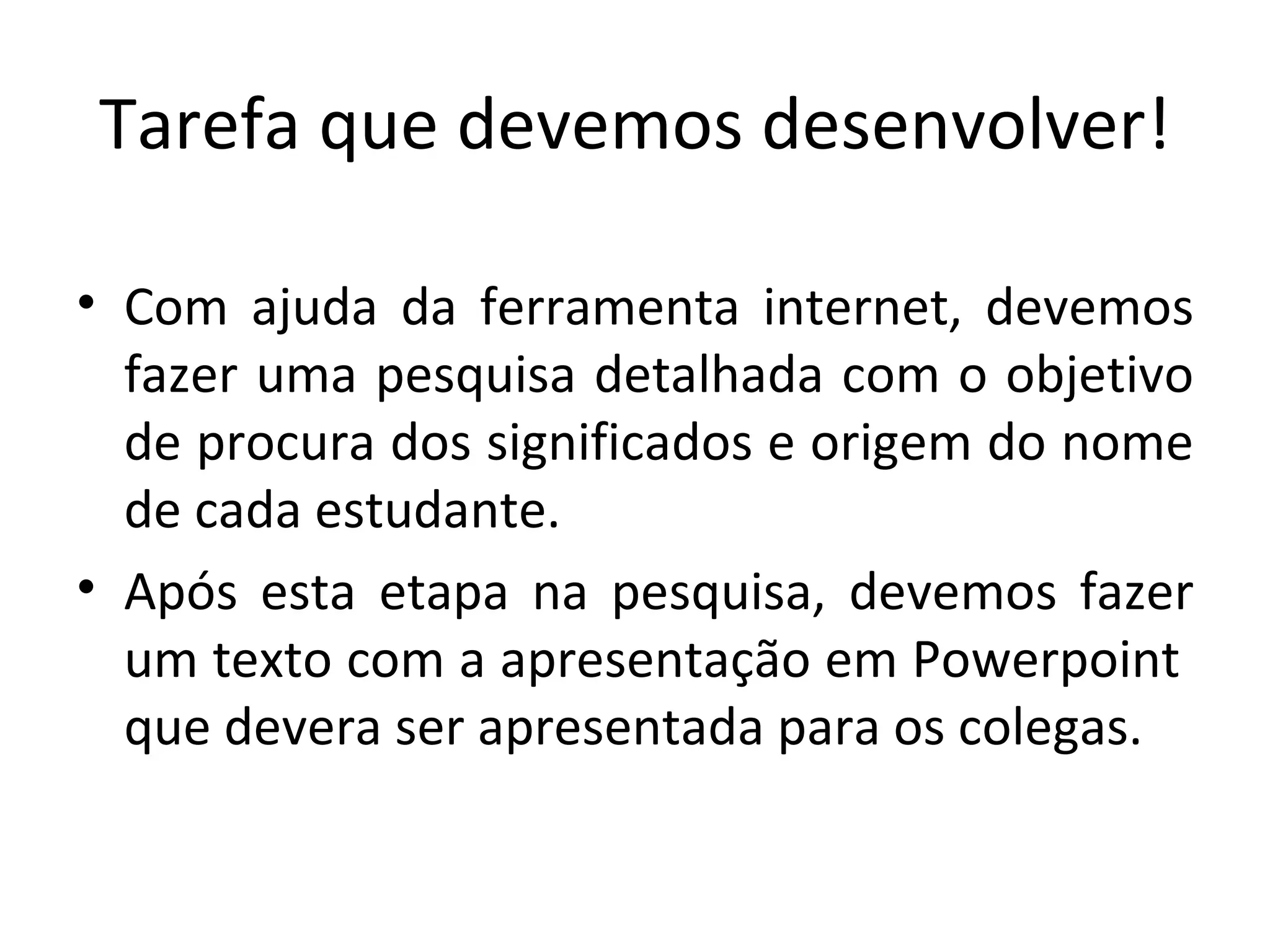 Tarefa que devemos desenvolver!   Com ajuda da ferramenta internet, devemos fazer uma pesquisa detalhada com o objetivo de procura dos significados e origem do nome de cada estudante. Após esta etapa na pesquisa, devemos fazer um texto com a apresentação em Powerpoint  que devera ser apresentada para os colegas. 