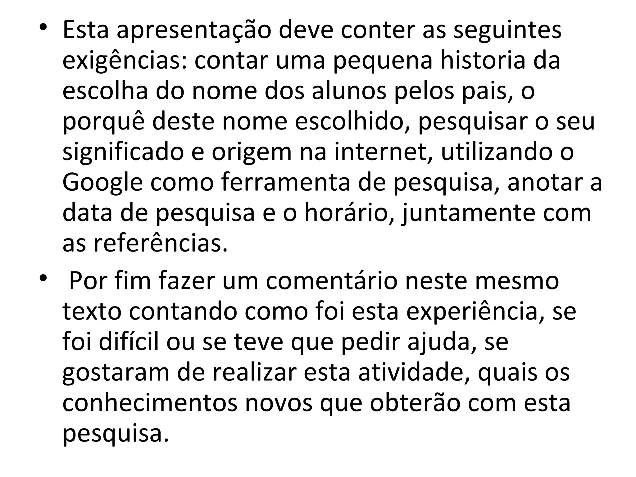 Esta apresentação deve conter as seguintes exigências: contar uma pequena historia da escolha do nome dos alunos pelos pais, o porquê deste nome escolhido, pesquisar o seu significado e origem na internet, utilizando o Google como ferramenta de pesquisa, anotar a data de pesquisa e o horário, juntamente com as referências. Por fim fazer um comentário neste mesmo texto contando como foi esta experiência, se foi difícil ou se teve que pedir ajuda, se gostaram de realizar esta atividade, quais os conhecimentos novos que obterão com esta pesquisa. 