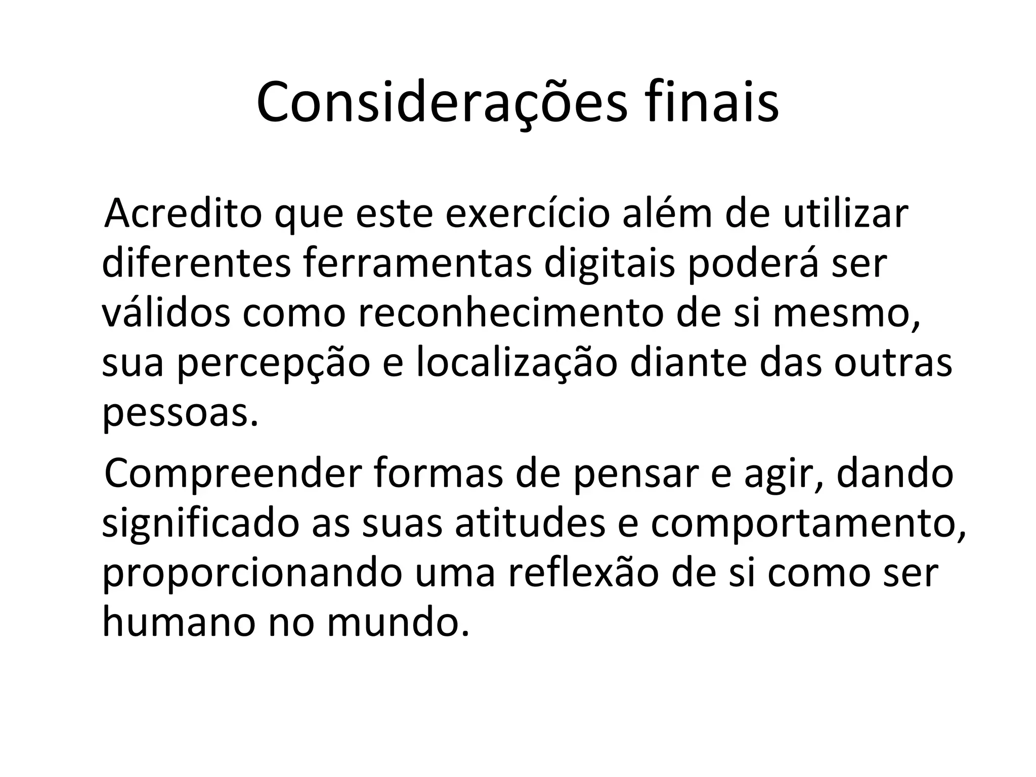 Considerações finais Acredito que este exercício além de utilizar diferentes ferramentas digitais poderá ser válidos como reconhecimento de si mesmo, sua percepção e localização diante das outras pessoas.  Compreender formas de pensar e agir, dando significado as suas atitudes e comportamento, proporcionando uma reflexão de si como ser humano no mundo. 