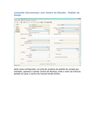 Lançando Documentos com Centro de Receita - Pedido de 
Venda 
Após estar configurado, na linha do produto do pedido de vendas por 
exemplo, aparece o campo Centro de Receita, onde o valor da linha do 
pedido vai para o centro de receita Venda Direta. 
 