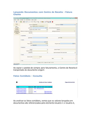 Lançando Documentos com Centro de Receita - Fatura 
Cliente 
Ao copiar o pedido de compra para faturamento, o Centro de Receita é 
tranportado do documento origem 
Fatos Contábeis - Consulta 
Ao analisar os fatos contábeis, vemos que os valores lançados em 
documentos são referenciados pelo elemento Usuário 1 e Usuário 2, 
 