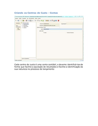 Criando os Centros de Custo - Contas 
Cada centro de custo é uma conta contábil, e devemo identificá-los de 
forma que facilite a apuração de resultados e facilite a identificação da 
sua natureza no processo de lançamento 
 
