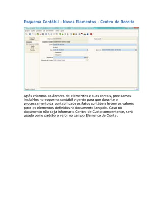 Esquema Contábil - Novos Elementos - Centro de Receita 
Após criarmos as árvores de elementos e suas contas, precisamos 
incluí-los no esquema contábil vigente para que durante o 
processamento da contabilidade os fatos contábeis levem os valores 
para os elementos definidos no documento lançado. Caso no 
documento não seja informar o Centro de Custo compentente, será 
usado como padrão o valor no campo Elemento de Conta; 
 