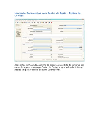 Lançando Documentos com Centro de Custo - Pedido de 
Compra 
Após estar configurado, na linha do produto do pedido de compras por 
exemplo, aparece o campo Centro de Custo, onde o valor da linha do 
pedido vai para o centro de custo Operacional. 
 