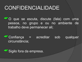 CONFIDENCIALIDADE
O que se escuta, discute (fala) com uma
pessoa, no grupo e ou no ambiente de
trabalho deve permanecer ali;
Confiança = acreditar sob qualquer
circunstância;
Sigilo fora da empresa.
 