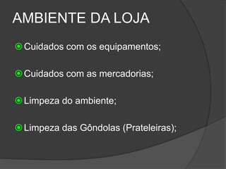 AMBIENTE DA LOJA
Cuidados com os equipamentos;
Cuidados com as mercadorias;
Limpeza do ambiente;
Limpeza das Gôndolas (Prateleiras);
 