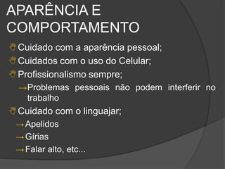 APARÊNCIA E
COMPORTAMENTO
Cuidado com a aparência pessoal;
Cuidados com o uso do Celular;
Profissionalismo sempre;
→Problemas pessoais não podem interferir no
trabalho
Cuidado com o linguajar;
→Apelidos
→Gírias
→Falar alto, etc...
 