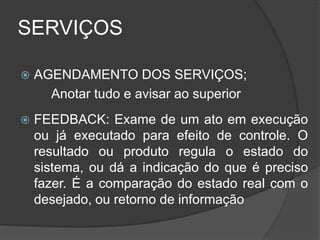 SERVIÇOS
 AGENDAMENTO DOS SERVIÇOS;
Anotar tudo e avisar ao superior
 FEEDBACK: Exame de um ato em execução
ou já executado para efeito de controle. O
resultado ou produto regula o estado do
sistema, ou dá a indicação do que é preciso
fazer. É a comparação do estado real com o
desejado, ou retorno de informação
 