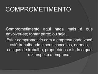 COMPROMETIMENTO
Comprometimento aqui nada mais é que
envolver-se; tomar parte; ou seja,
Estar comprometido com a empresa onde você
está trabalhando e seus conceitos, normas,
colegas de trabalho, proprietários e tudo o que
diz respeito a empresa.
 
