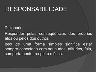 RESPONSABILIDADE
Dicionário:
Responder pelas conseqüências dos próprios
atos ou pelos dos outros;
Isso de uma forma simples significa estar
sempre conectado com seus atos, atitudes, fala,
comportamento, respeito e ética.
 