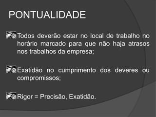 PONTUALIDADE
Todos deverão estar no local de trabalho no
horário marcado para que não haja atrasos
nos trabalhos da empresa;
Exatidão no cumprimento dos deveres ou
compromissos;
Rigor = Precisão, Exatidão.
 