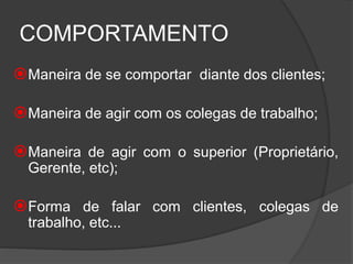COMPORTAMENTO
Maneira de se comportar diante dos clientes;
Maneira de agir com os colegas de trabalho;
Maneira de agir com o superior (Proprietário,
Gerente, etc);
Forma de falar com clientes, colegas de
trabalho, etc...
 