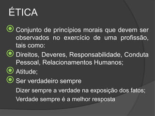 ÉTICA
Conjunto de princípios morais que devem ser
observados no exercício de uma profissão,
tais como:
Direitos, Deveres, Responsabilidade, Conduta
Pessoal, Relacionamentos Humanos;
Atitude;
Ser verdadeiro sempre
Dizer sempre a verdade na exposição dos fatos;
Verdade sempre é a melhor resposta
 