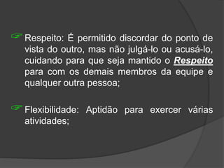 Respeito: É permitido discordar do ponto de
vista do outro, mas não julgá-lo ou acusá-lo,
cuidando para que seja mantido o Respeito
para com os demais membros da equipe e
qualquer outra pessoa;
Flexibilidade: Aptidão para exercer várias
atividades;
 