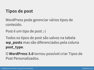 Trabalhando com Posts e Campos Personalizados @RafaelFunchal
Tipos de post
WordPress pode gerenciar vários tipos de
conteúdo.
Post é um tipo de post ;-)
Todos os tipos de post são salvos na tabela
wp_posts mas são diferenciados pela coluna
post_type.
O WordPress 3.0 tornou possível criar Tipos de
Post Personalizados.
 