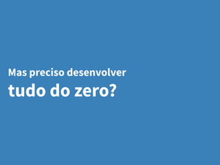 Mas preciso desenvolver
tudo do zero?
 