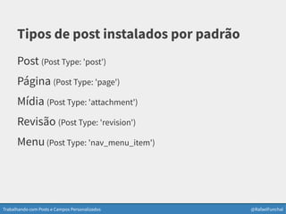 Trabalhando com Posts e Campos Personalizados @RafaelFunchal
Tipos de post instalados por padrão
Post (Post Type: 'post')
Página (Post Type: 'page')
Mídia (Post Type: 'attachment')
Revisão (Post Type: 'revision')
Menu(Post Type: 'nav_menu_item')
 