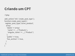 Trabalhando com Posts e Campos Personalizados @RafaelFunchal
Criando um CPT
<?php
add_action( 'init', 'create_post_type' );
function create_post_type() {
register_post_type( 'acme_product',
array(
'labels' => array(
'name' => __( 'Products' ),
'singular_name' => __( 'Product' )
),
'public' => true,
'has_archive' => true,
)
);
}
 