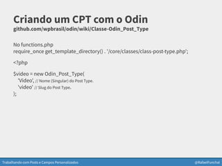 Trabalhando com Posts e Campos Personalizados @RafaelFunchal
Criando um CPT com o Odin
github.com/wpbrasil/odin/wiki/Classe-Odin_Post_Type
No functions.php
require_once get_template_directory() . '/core/classes/class-post-type.php';
<?php
$video = new Odin_Post_Type(
'Video', // Nome (Singular) do Post Type.
'video' // Slug do Post Type.
);
 