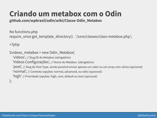 Trabalhando com Posts e Campos Personalizados @RafaelFunchal
Criando um metabox com o Odin
github.com/wpbrasil/odin/wiki/Classe-Odin_Metabox
No functions.php
require_once get_template_directory() . '/core/classes/class-metabox.php';
<?php
$videos_metabox = new Odin_Metabox(
'videos', // Slug/ID do Metabox (obrigatório)
'Videos Configurações', // Nome do Metabox (obrigatório)
'post', // Slug do Post Type, sendo possível enviar apenas um valor ou um array com vários (opcional)
'normal', // Contexto (opções: normal, advanced, ou side) (opcional)
'high' // Prioridade (opções: high, core, default ou low) (opcional)
);
 