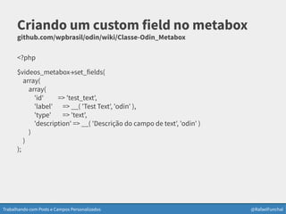 Trabalhando com Posts e Campos Personalizados @RafaelFunchal
Criando um custom field no metabox
github.com/wpbrasil/odin/wiki/Classe-Odin_Metabox
<?php
$videos_metabox→set_fields(
array(
array(
'id' => 'test_text',
'label' => __( 'Test Text', 'odin' ),
'type' => 'text',
'description' => __( 'Descrição do campo de text', 'odin' )
)
)
);
 