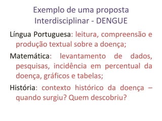 Exemplo de uma proposta Interdisciplinar - DENGUE Língua   Portuguesa : leitura, compreensão e produção textual sobre a doença; Matemática : levantamento de dados, pesquisas, incidência em percentual da doença, gráficos e tabelas; História : contexto histórico da doença – quando surgiu? Quem descobriu? 